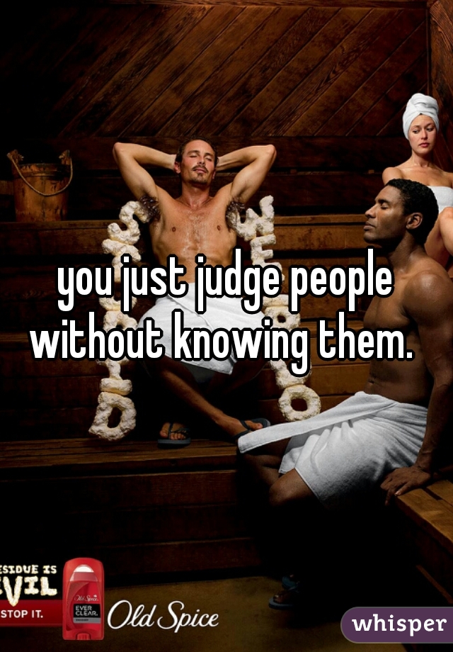 you just judge people without knowing them.  