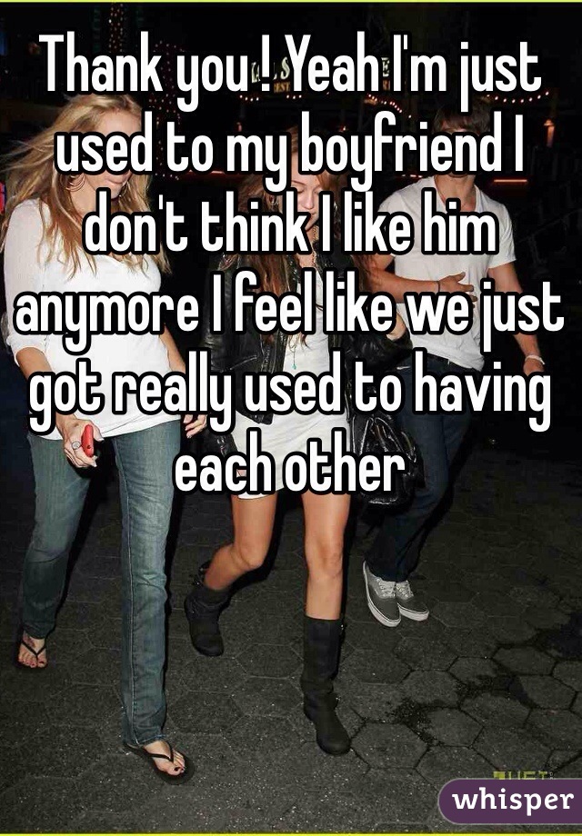 Thank you ! Yeah I'm just used to my boyfriend I don't think I like him anymore I feel like we just got really used to having each other 