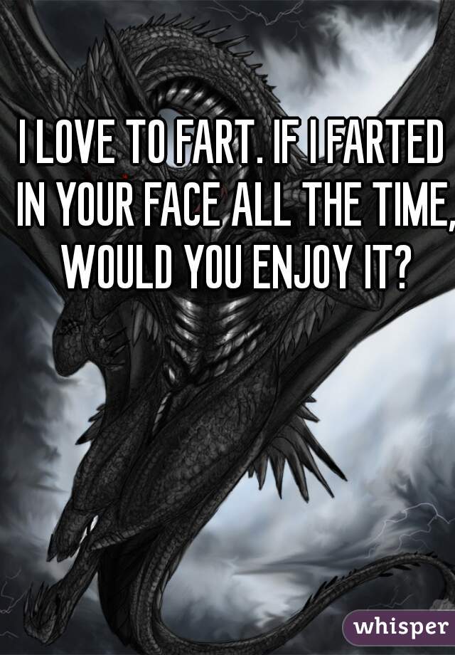 I LOVE TO FART. IF I FARTED IN YOUR FACE ALL THE TIME, WOULD YOU ENJOY IT?