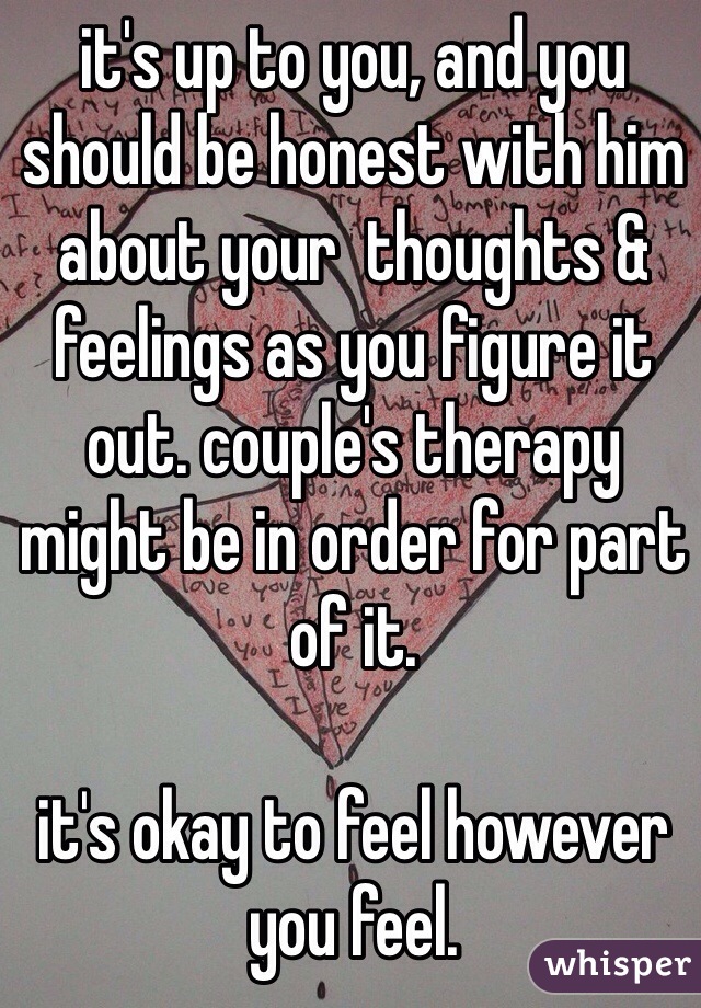 it's up to you, and you should be honest with him about your  thoughts & feelings as you figure it out. couple's therapy might be in order for part of it. 

it's okay to feel however you feel. 