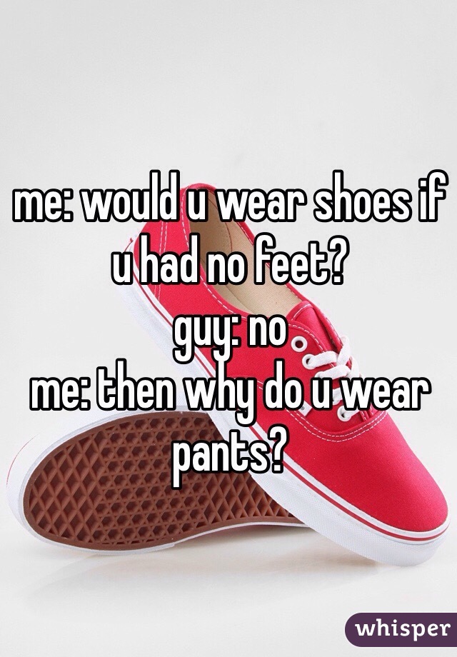 me: would u wear shoes if u had no feet?
guy: no
me: then why do u wear pants?