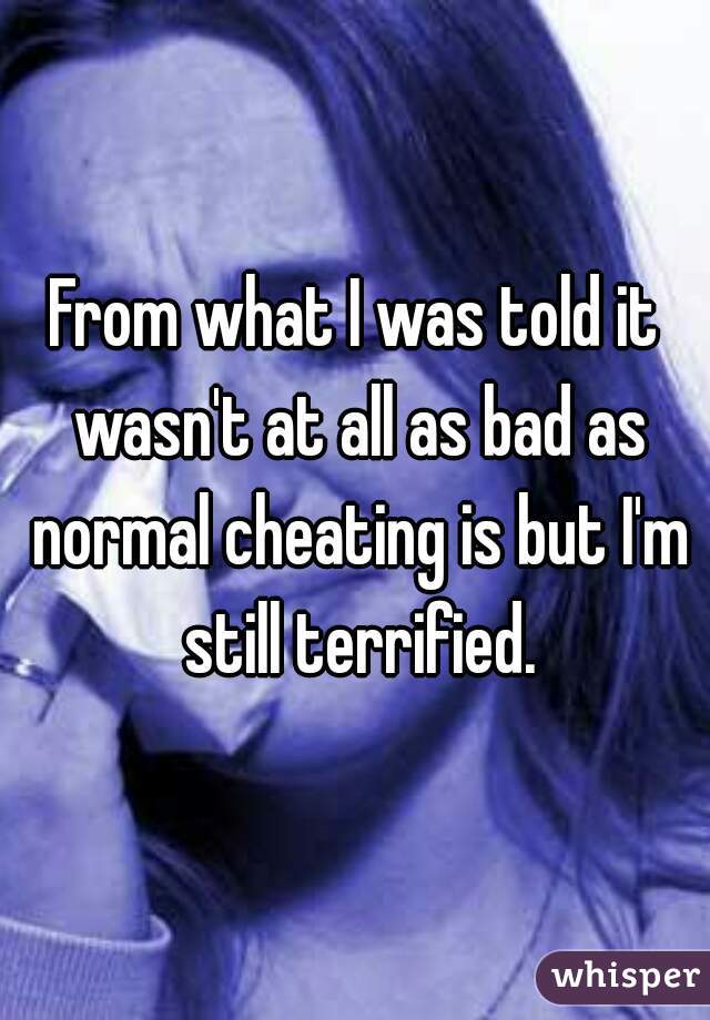 From what I was told it wasn't at all as bad as normal cheating is but I'm still terrified.
