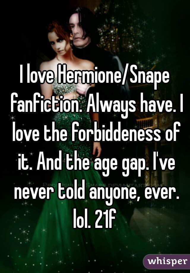 I love Hermione/Snape fanfiction. Always have. I love the forbiddeness of it. And the age gap. I've never told anyone, ever. lol. 21f 