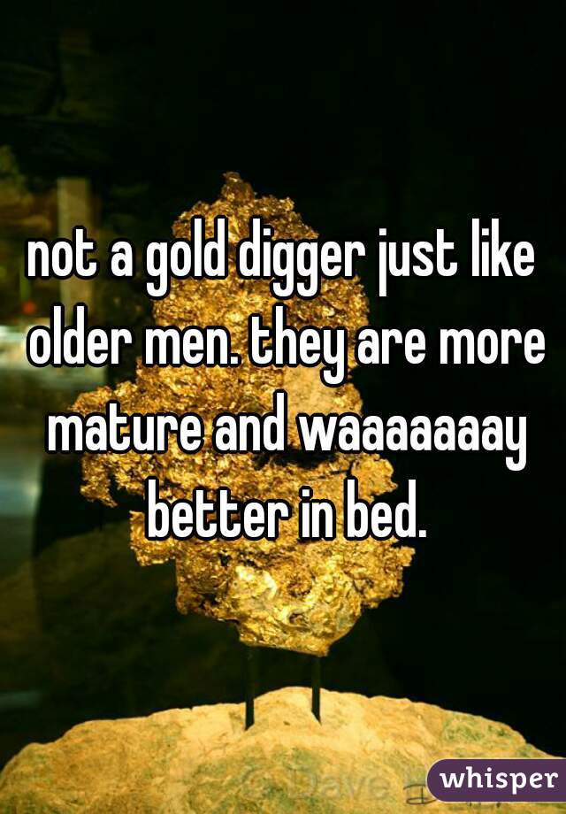 not a gold digger just like older men. they are more mature and waaaaaaay better in bed.