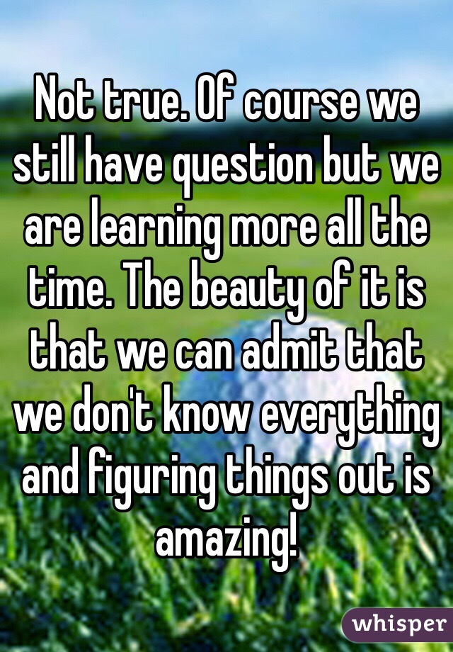 Not true. Of course we still have question but we are learning more all the time. The beauty of it is that we can admit that we don't know everything and figuring things out is amazing!