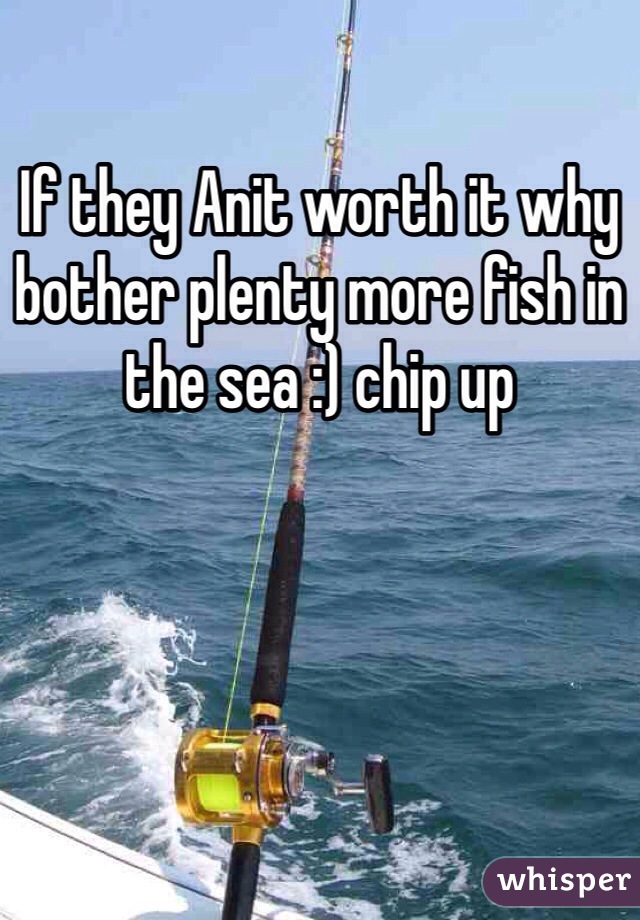 If they Anit worth it why bother plenty more fish in the sea :) chip up 