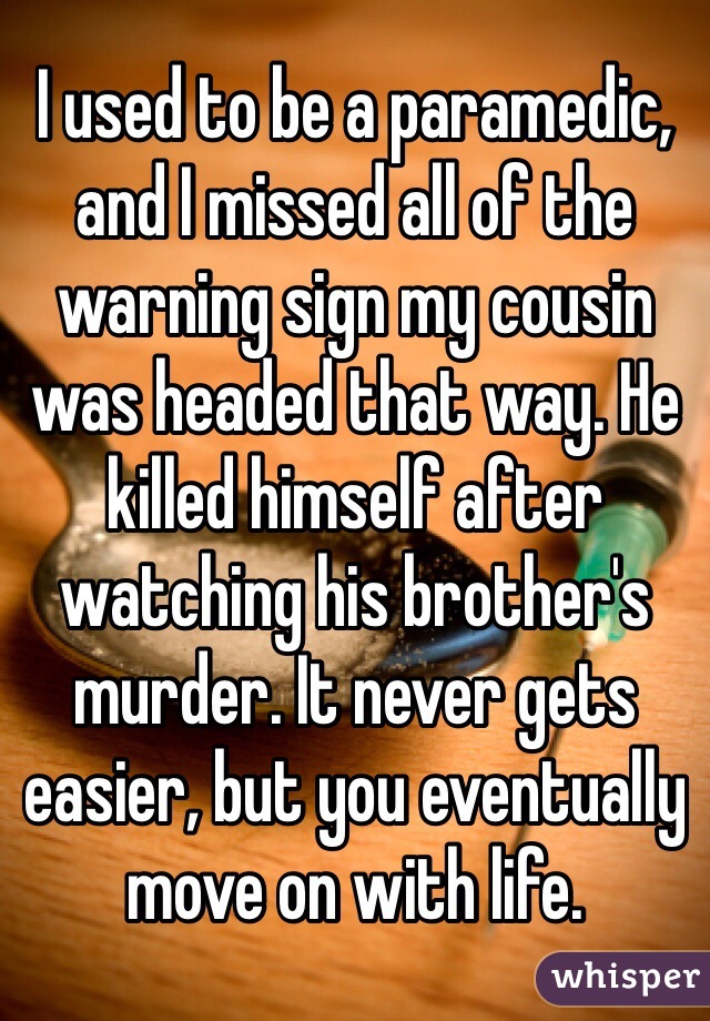 I used to be a paramedic, and I missed all of the warning sign my cousin was headed that way. He killed himself after watching his brother's murder. It never gets easier, but you eventually move on with life.