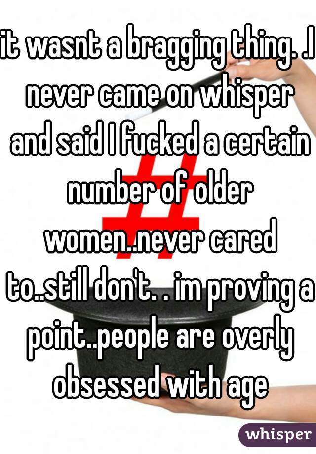 it wasnt a bragging thing. .I never came on whisper and said I fucked a certain number of older women..never cared to..still don't. . im proving a point..people are overly obsessed with age