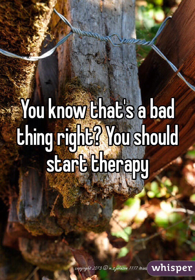 You know that's a bad thing right? You should start therapy  