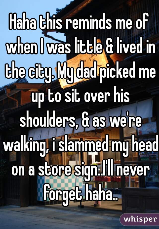 Haha this reminds me of when I was little & lived in the city. My dad picked me up to sit over his shoulders, & as we're walking, i slammed my head on a store sign..I'll never forget haha..