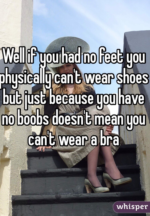 Well if you had no feet you physically can't wear shoes but just because you have no boobs doesn't mean you can't wear a bra 