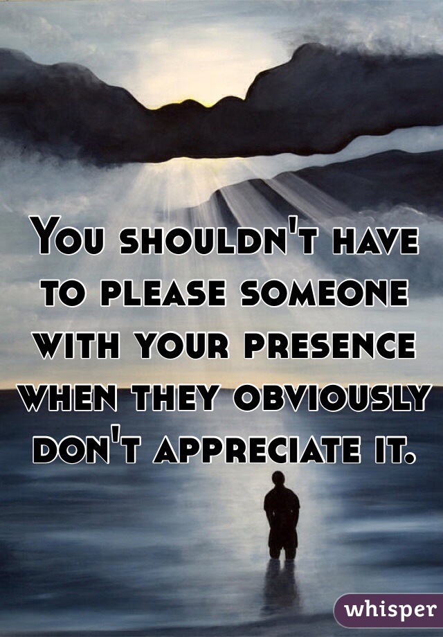 You shouldn't have to please someone with your presence when they obviously don't appreciate it. 