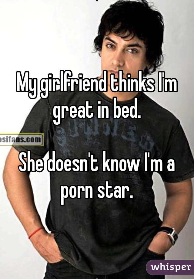 My girlfriend thinks I'm great in bed.

She doesn't know I'm a porn star.