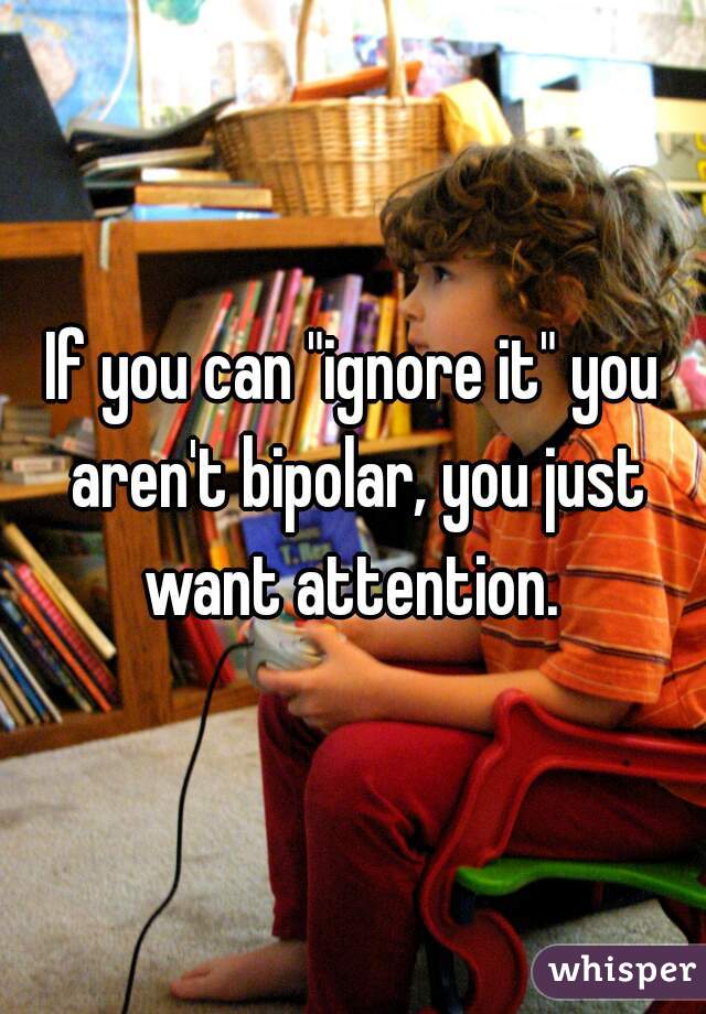 If you can "ignore it" you aren't bipolar, you just want attention. 