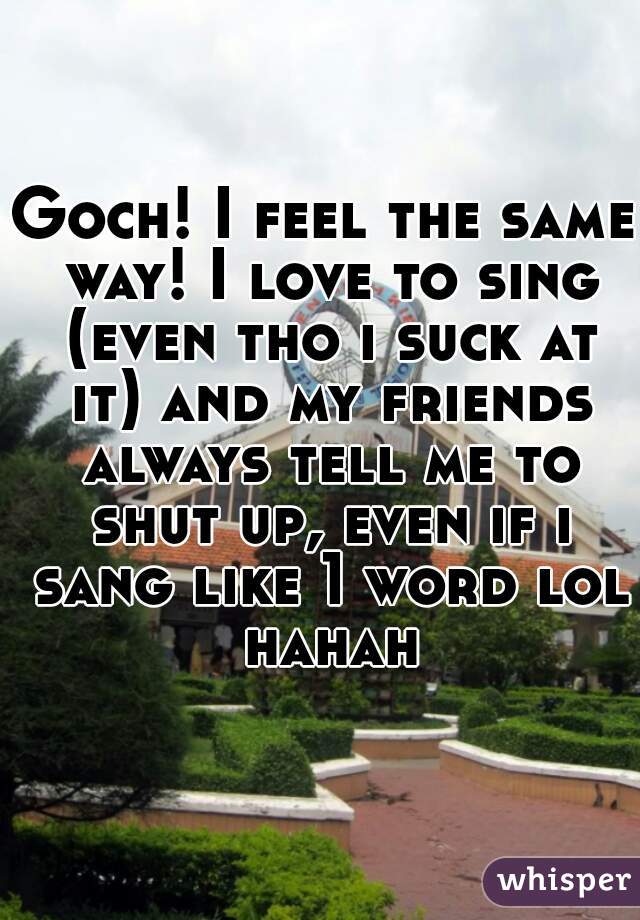 Goch! I feel the same way! I love to sing (even tho i suck at it) and my friends always tell me to shut up, even if i sang like 1 word lol hahah