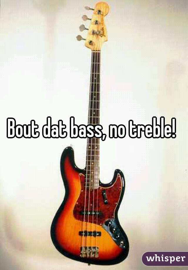 Bout dat bass, no treble! 