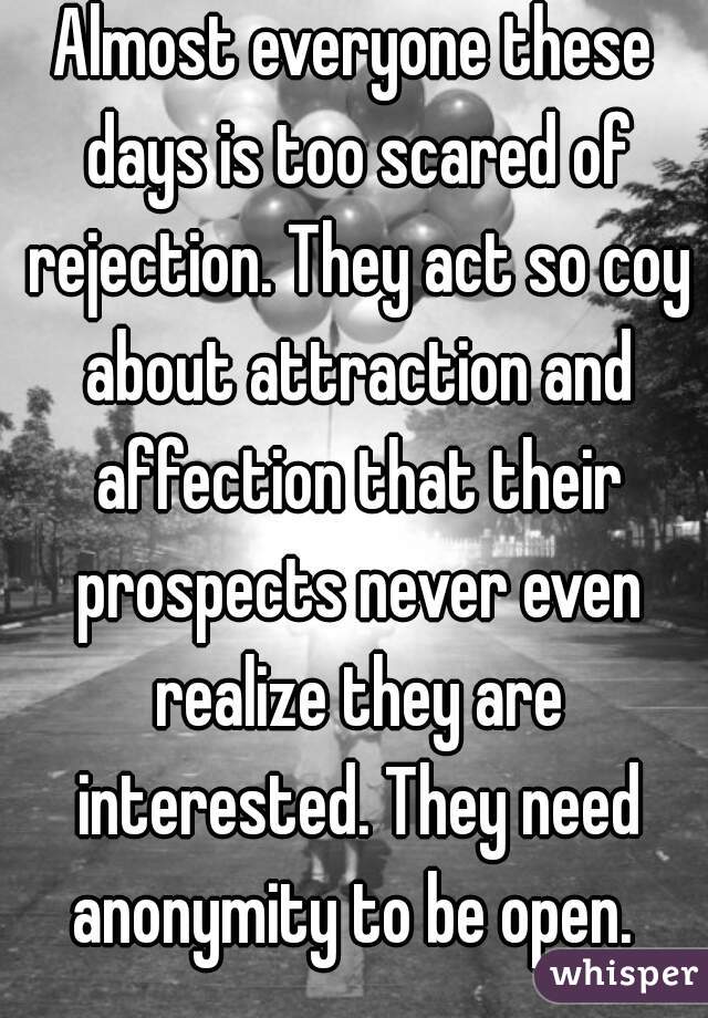 Almost everyone these days is too scared of rejection. They act so coy about attraction and affection that their prospects never even realize they are interested. They need anonymity to be open. 