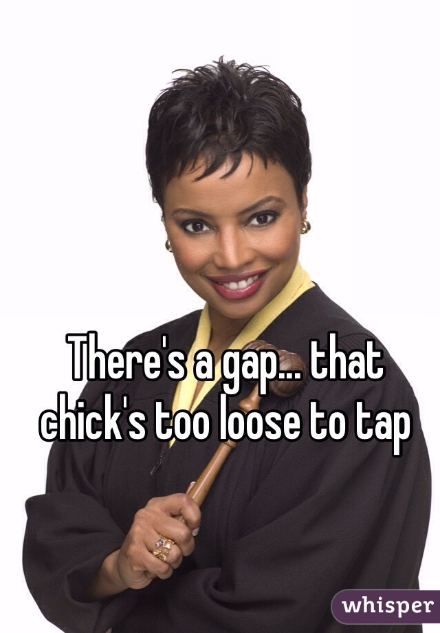 There's a gap... that chick's too loose to tap