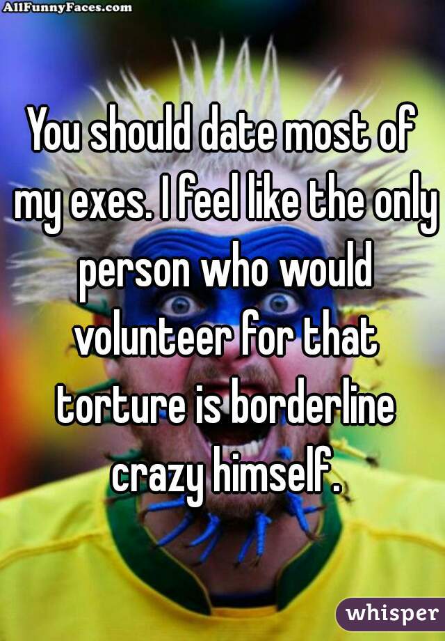 You should date most of my exes. I feel like the only person who would volunteer for that torture is borderline crazy himself.