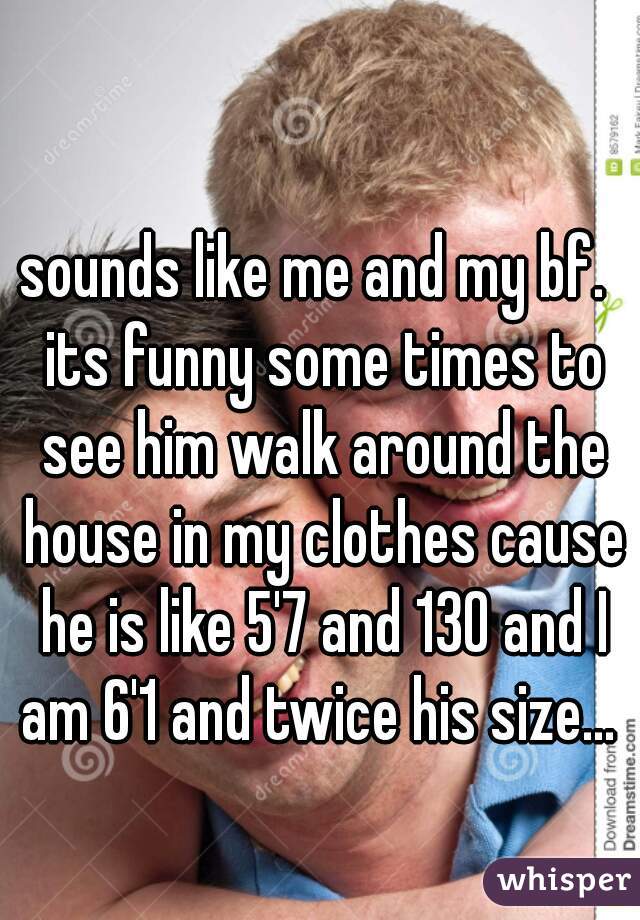 sounds like me and my bf.  its funny some times to see him walk around the house in my clothes cause he is like 5'7 and 130 and I am 6'1 and twice his size... 