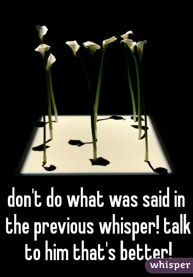 don't do what was said in the previous whisper! talk to him that's better!