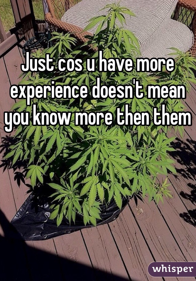 Just cos u have more experience doesn't mean you know more then them 