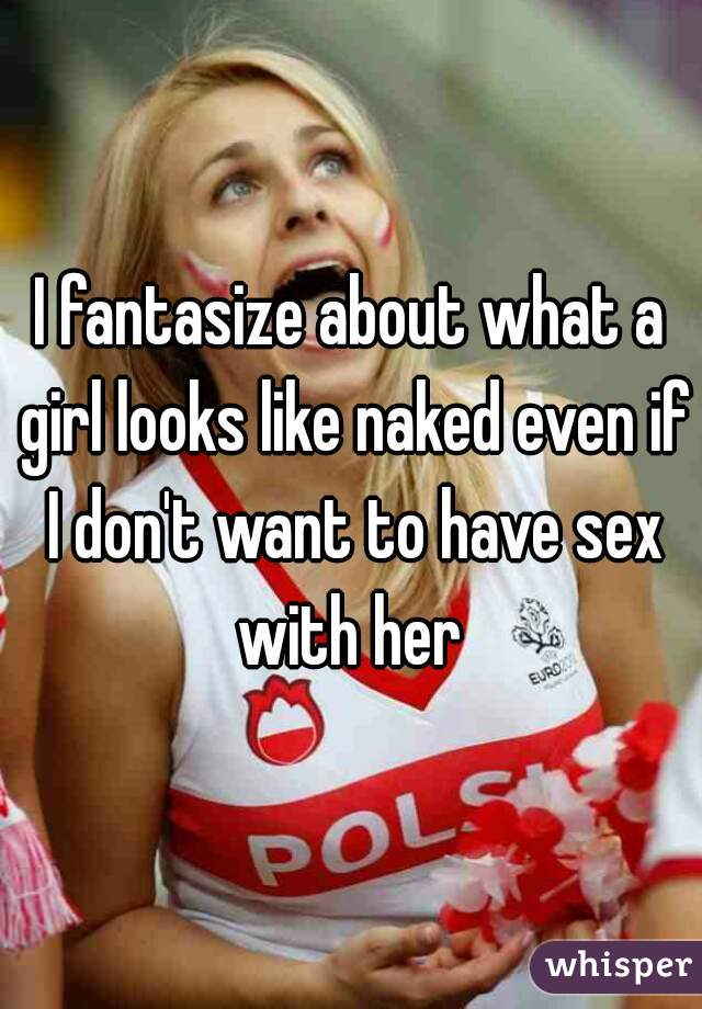I fantasize about what a girl looks like naked even if I don't want to have sex with her 