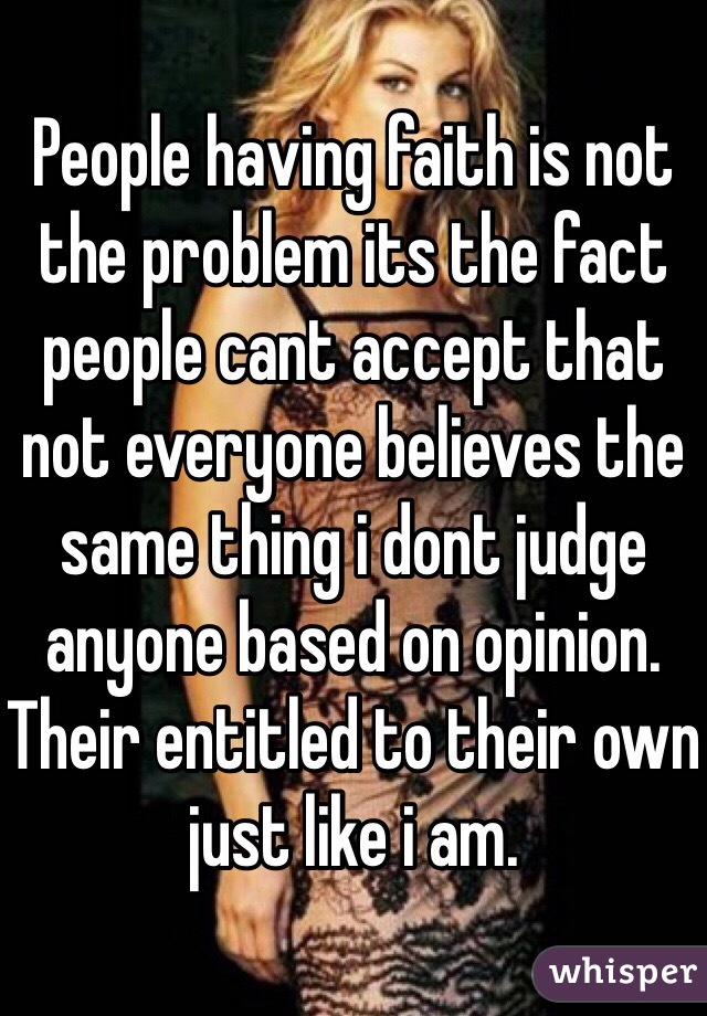 People having faith is not the problem its the fact people cant accept that not everyone believes the same thing i dont judge anyone based on opinion. Their entitled to their own just like i am.