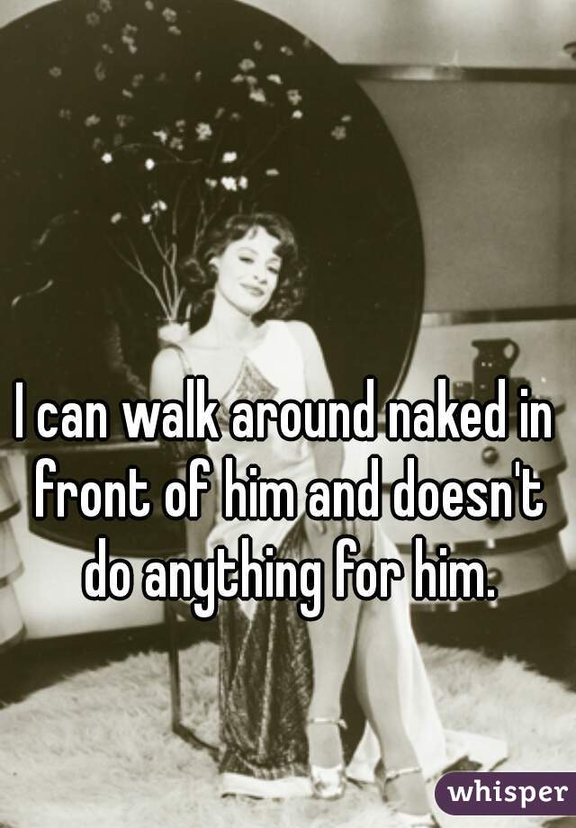I can walk around naked in front of him and doesn't do anything for him.