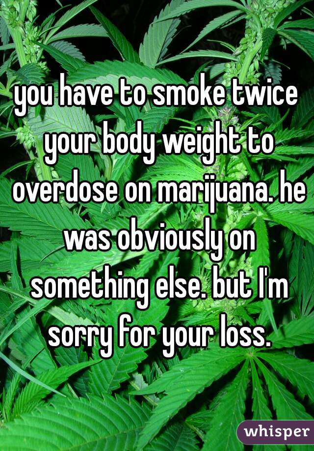 you have to smoke twice your body weight to overdose on marijuana. he was obviously on something else. but I'm sorry for your loss.