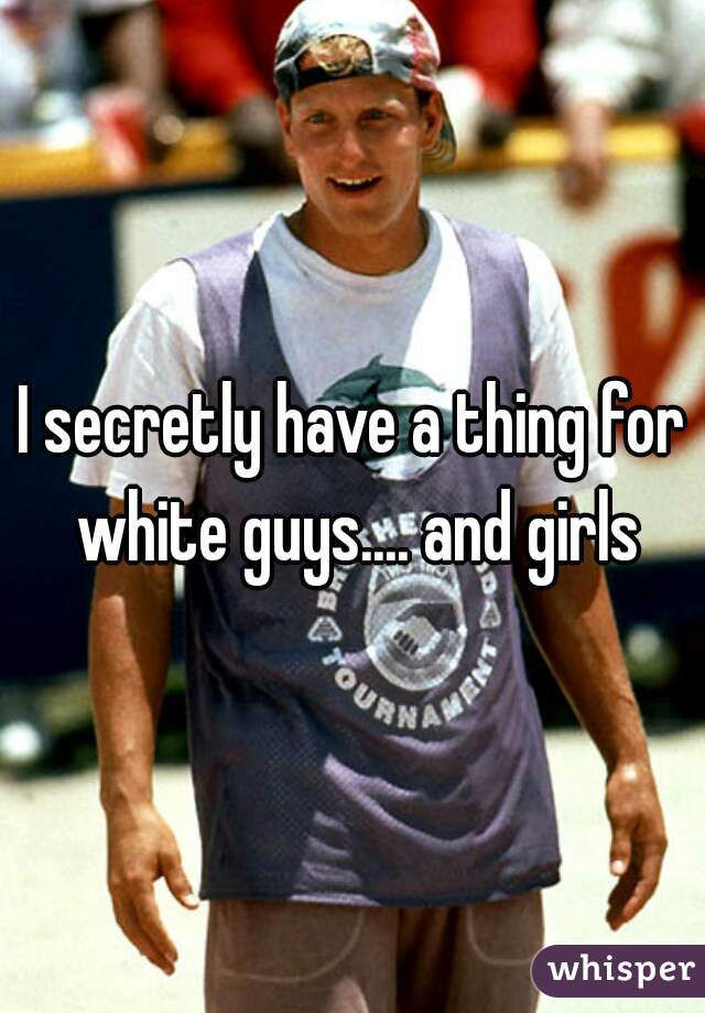 I secretly have a thing for white guys.... and girls
