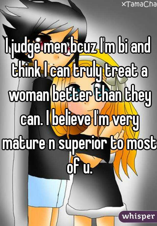 I judge men bcuz I'm bi and think I can truly treat a woman better than they can. I believe I'm very mature n superior to most of u.