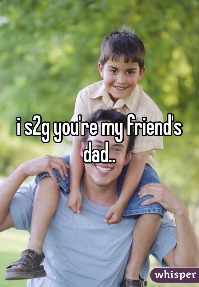 i s2g you're my friend's dad..