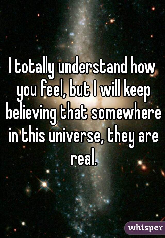 I totally understand how you feel, but I will keep believing that somewhere in this universe, they are real.