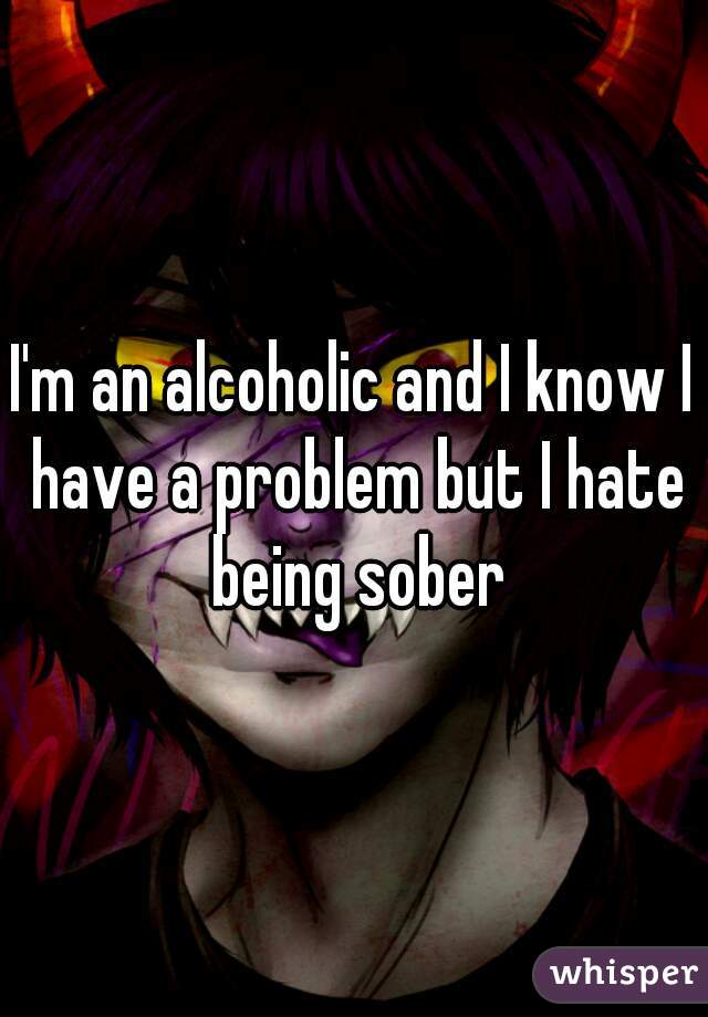 I'm an alcoholic and I know I have a problem but I hate being sober