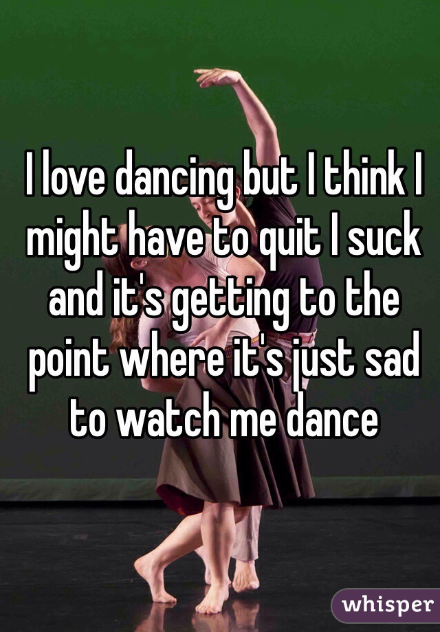 I love dancing but I think I might have to quit I suck and it's getting to the point where it's just sad to watch me dance 