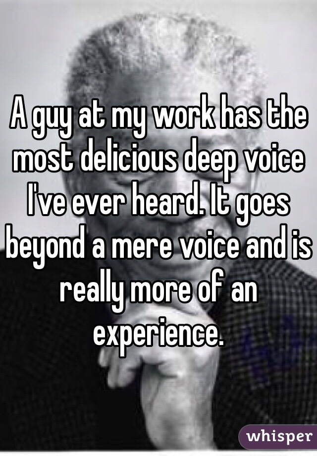 A guy at my work has the most delicious deep voice I've ever heard. It goes beyond a mere voice and is really more of an experience.