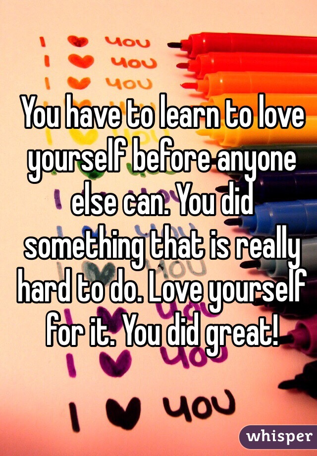 You have to learn to love yourself before anyone else can. You did something that is really hard to do. Love yourself for it. You did great!