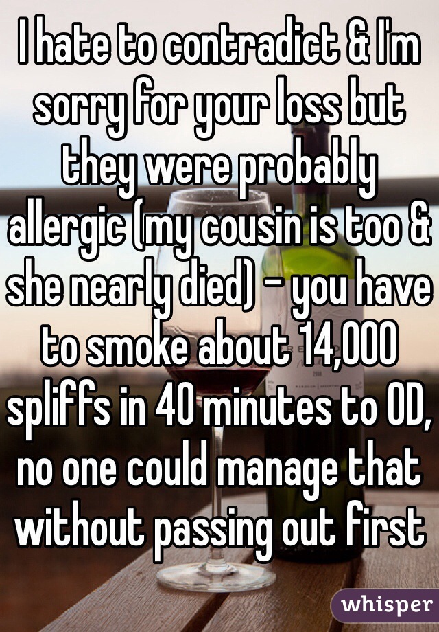 I hate to contradict & I'm sorry for your loss but they were probably allergic (my cousin is too & she nearly died) - you have to smoke about 14,000 spliffs in 40 minutes to OD, no one could manage that without passing out first 