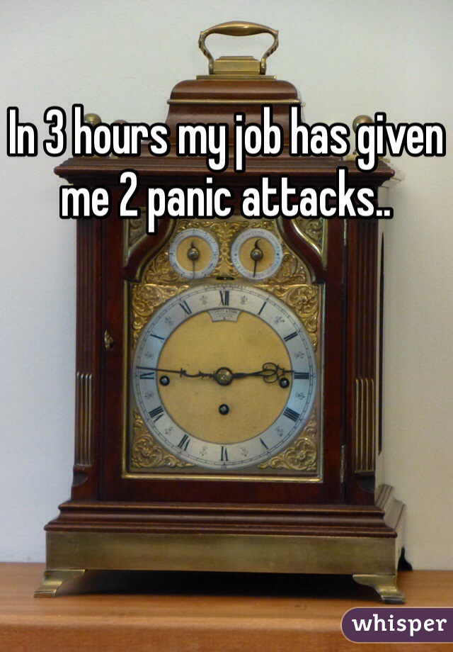 In 3 hours my job has given me 2 panic attacks.. 
