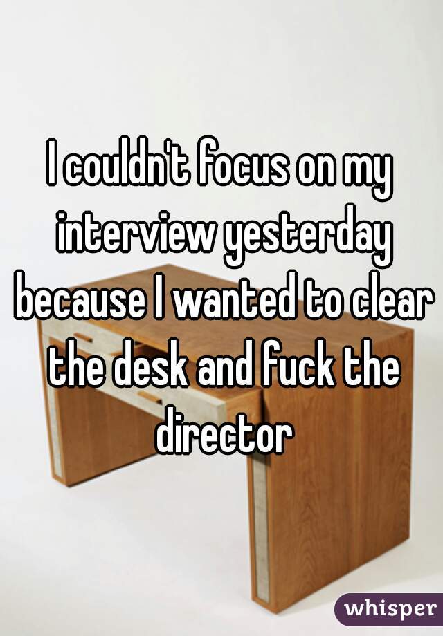 I couldn't focus on my interview yesterday because I wanted to clear the desk and fuck the director