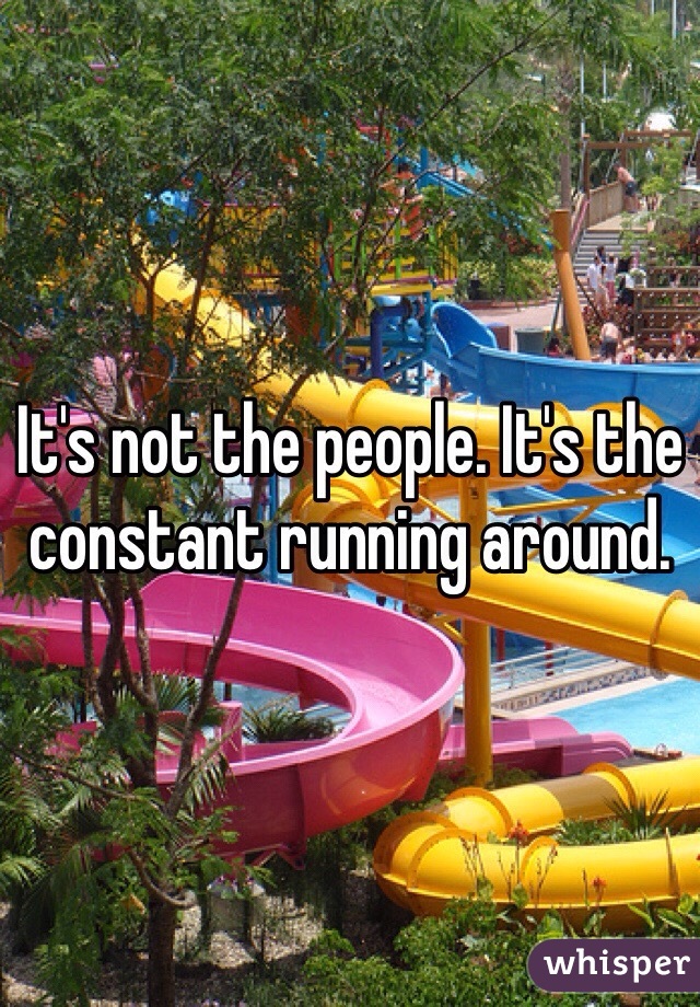 It's not the people. It's the constant running around. 