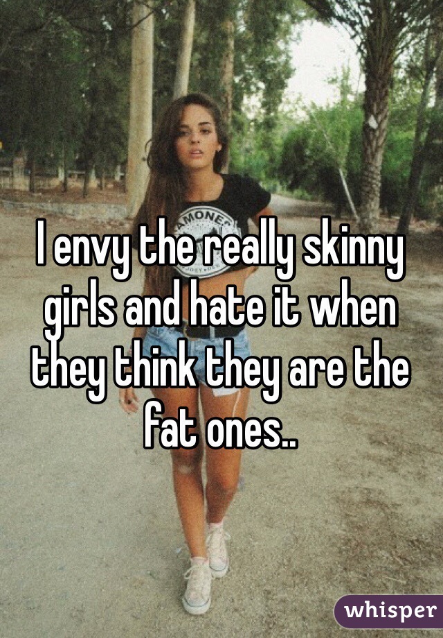 I envy the really skinny girls and hate it when they think they are the fat ones..