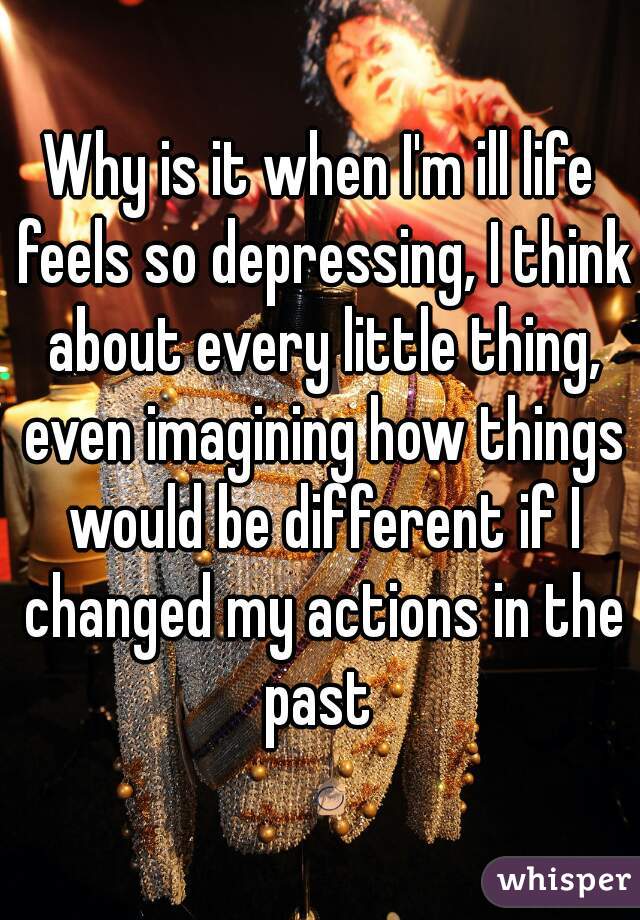 Why is it when I'm ill life feels so depressing, I think about every little thing, even imagining how things would be different if I changed my actions in the past 