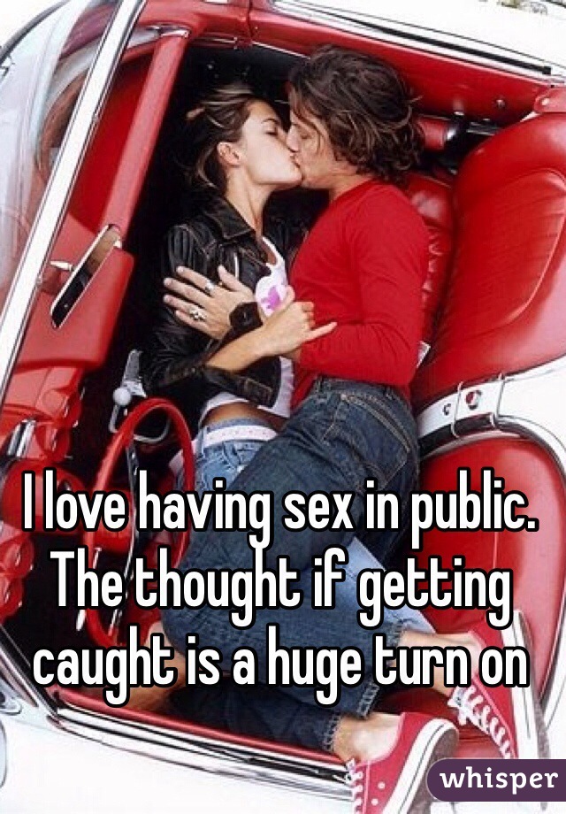 I love having sex in public. The thought if getting caught is a huge turn on