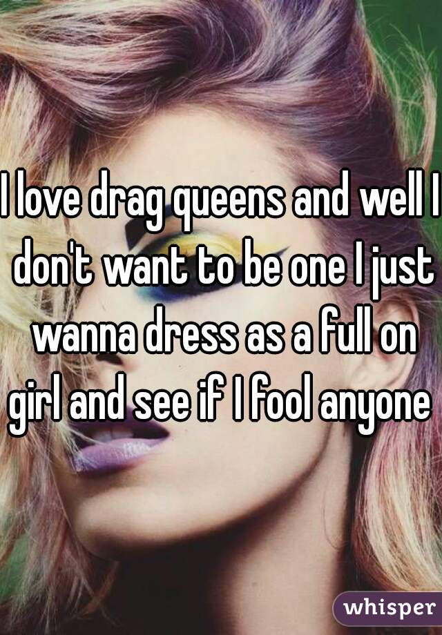 I love drag queens and well I don't want to be one I just wanna dress as a full on girl and see if I fool anyone 