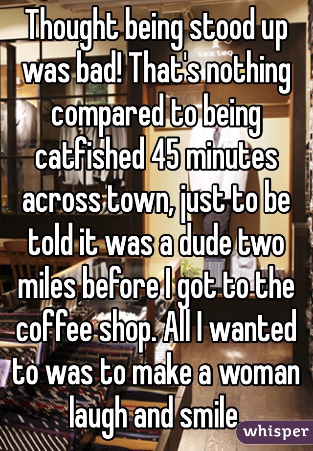 Thought being stood up was bad! That's nothing compared to being catfished 45 minutes across town, just to be told it was a dude two miles before I got to the coffee shop. All I wanted to was to make a woman laugh and smile.