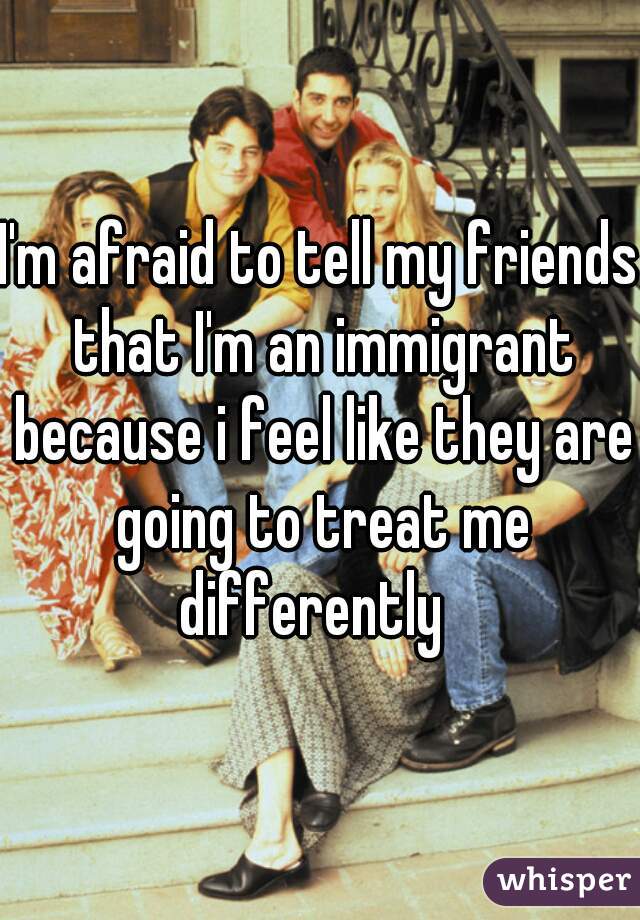 I'm afraid to tell my friends that I'm an immigrant because i feel like they are going to treat me differently  
