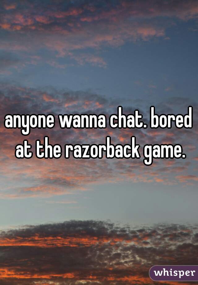 anyone wanna chat. bored at the razorback game.