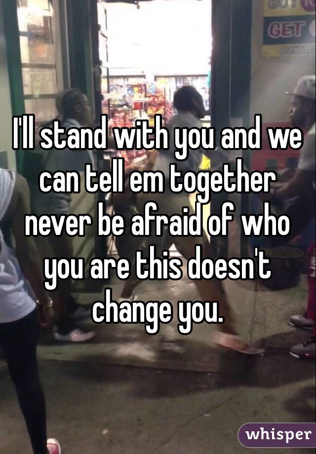 I'll stand with you and we can tell em together never be afraid of who you are this doesn't change you. 